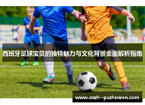 西班牙足球宝贝的独特魅力与文化背景全面解析指南 西班牙足球宝贝的独特魅力与文化背景全面解析指南