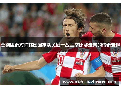 莫德里奇对阵韩国国家队关键一战主宰比赛走向的传奇表现 莫德里奇对阵韩国国家队关键一战主宰比赛走向的传奇表现