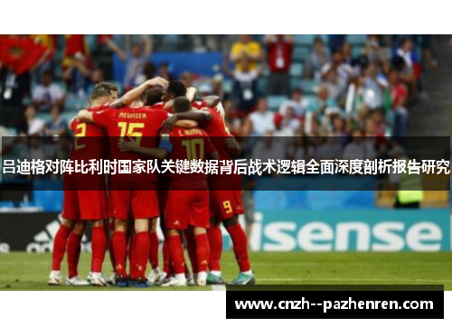 吕迪格对阵比利时国家队关键数据背后战术逻辑全面深度剖析报告研究 吕迪格对阵比利时国家队关键数据背后战术逻辑全面深度剖析报告研究