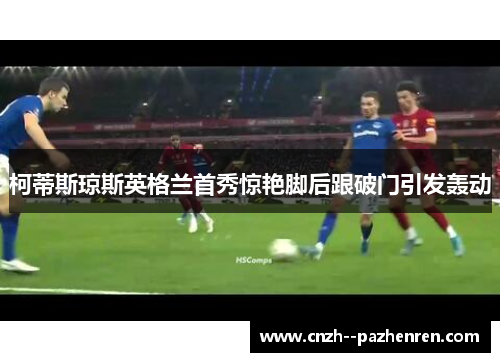 柯蒂斯琼斯英格兰首秀惊艳脚后跟破门引发轰动 柯蒂斯琼斯英格兰首秀惊艳脚后跟破门引发轰动