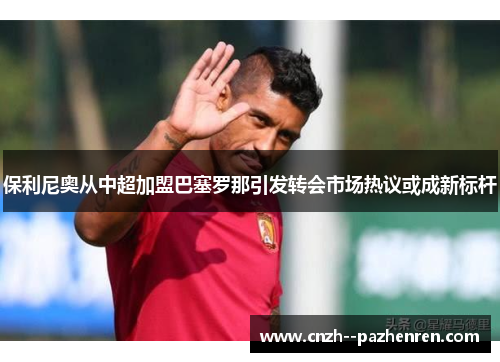 保利尼奥从中超加盟巴塞罗那引发转会市场热议或成新标杆