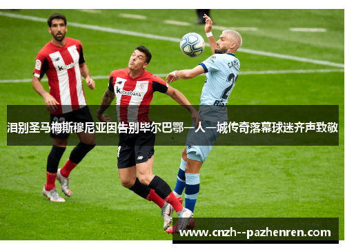 泪别圣马梅斯穆尼亚因告别毕尔巴鄂一人一城传奇落幕球迷齐声致敬