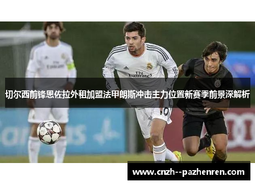 切尔西前锋恩佐拉外租加盟法甲朗斯冲击主力位置新赛季前景深解析