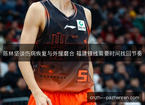陈林坚谈伤病恢复与外援磨合 福建锋线需要时间找回节奏